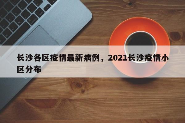 长沙各区疫情最新病例,2021长沙疫情小区分布