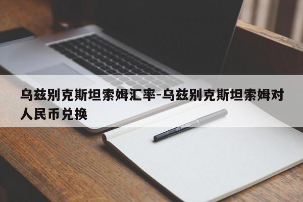 乌兹别克斯坦索姆汇率-乌兹别克斯坦索姆对人民币兑换