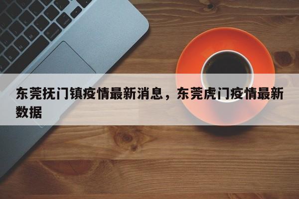 东莞抚门镇疫情最新消息,东莞虎门疫情最新数据