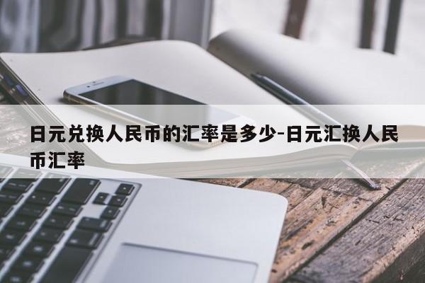 日元兑换人民币的汇率是多少-日元汇换人民币汇率