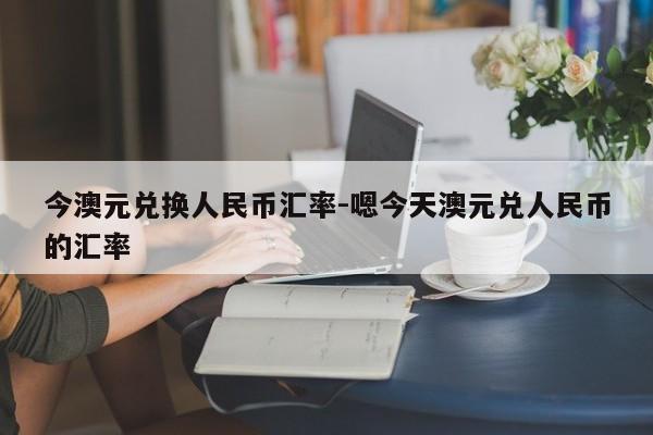 今澳元兑换人民币汇率-嗯今天澳元兑人民币的汇率