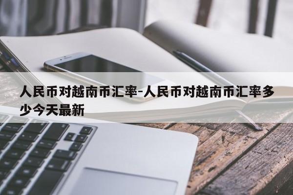 人民币对越南币汇率-人民币对越南币汇率多少今天最新