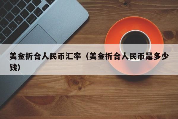 美金折合人民币汇率(美金折合人民币是多少钱)