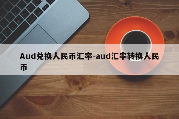 Aud兑换人民币汇率-aud汇率转换人民币