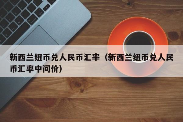 新西兰纽币兑人民币汇率(新西兰纽币兑人民币汇率中间价)