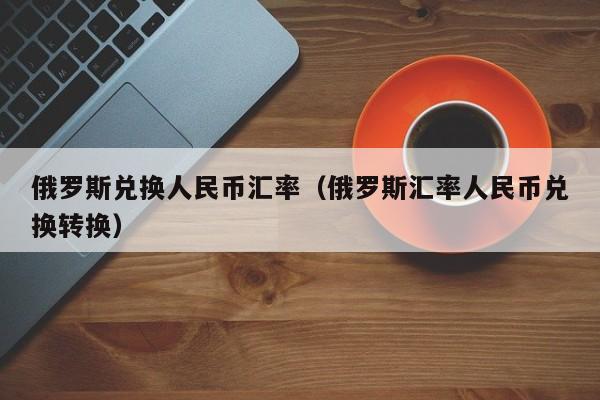 俄罗斯兑换人民币汇率(俄罗斯汇率人民币兑换转换)